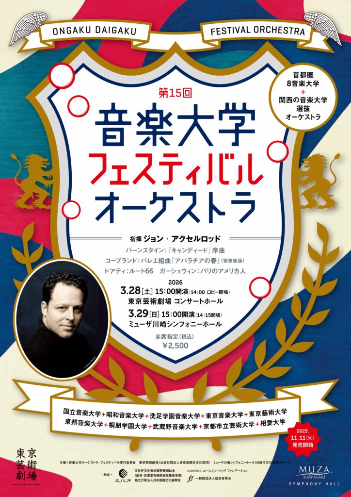 第15回音楽大学フェスティバルオーケストラのチラシ画像。白背景に金色の枠で囲われた紋章に文字情報がかかれ、背景は赤と白と青。 文字情報は次のとおり。 首都圏8音楽大学+関西の音楽大学選抜オーケストラ 第15回音楽大学フェスティバルオーケストラ 指揮 ジョン・アクセルロッド バーンスタイン： 『 キャンディード』序曲 コープランド： バレエ組曲『アパラチアの春』（管弦楽版） ドアティ： ルート66　ガーシュウィン： パリのアメリカ人 2026 3.28[土］15 : 00開演（14 : 00 ロビー開場） 東京芸術劇場 コンサートホール 3.29[日］15 : 00開演（14 : 15開場） ミューザ川崎シンフォニーホール 全席指定（税込） ¥2,500 2025.11.11［火］発売開始 東邦音楽大学 + 桐朋学園大学 + 武蔵野音楽大学 + 京都市立芸術大学 + 相愛大学 国立音楽大学 + 昭和音楽大学 + 洗足学園音楽大学 + 東京音楽大学 + 東京藝術大学 助成 = 文化庁文化芸術振興費補助金 （劇場･音楽堂等機能強化推進事業） 独立行政法人日本芸術文化振興会一般財団法人福島育英会